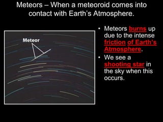 Meteors – When a meteoroid comes into
contact with Earth’s Atmosphere.
• Meteors burns up
due to the intense
friction of Earth’s
Atmosphere.
• We see a
shooting star in
the sky when this
occurs.
 