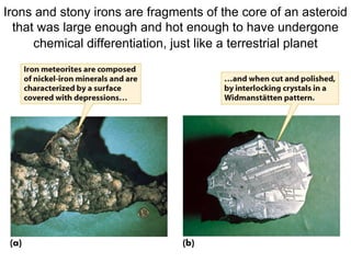 Irons and stony irons are fragments of the core of an asteroid
that was large enough and hot enough to have undergone
chemical differentiation, just like a terrestrial planet
 