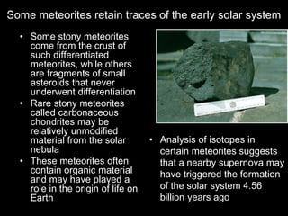 Some meteorites retain traces of the early solar system
• Some stony meteorites
come from the crust of
such differentiated
meteorites, while others
are fragments of small
asteroids that never
underwent differentiation
• Rare stony meteorites
called carbonaceous
chondrites may be
relatively unmodified
material from the solar
nebula
• These meteorites often
contain organic material
and may have played a
role in the origin of life on
Earth
• Analysis of isotopes in
certain meteorites suggests
that a nearby supernova may
have triggered the formation
of the solar system 4.56
billion years ago
 