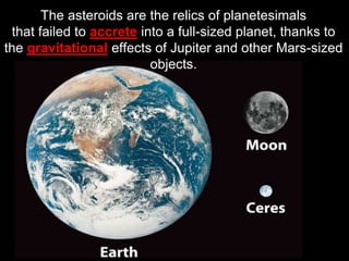 The asteroids are the relics of planetesimals
that failed to accrete into a full-sized planet, thanks to
the gravitational effects of Jupiter and other Mars-sized
objects.
 