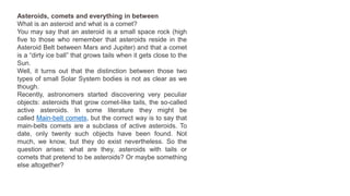 Asteroids, comets and everything in between
What is an asteroid and what is a comet?
You may say that an asteroid is a small space rock (high
five to those who remember that asteroids reside in the
Asteroid Belt between Mars and Jupiter) and that a comet
is a “dirty ice ball” that grows tails when it gets close to the
Sun.
Well, it turns out that the distinction between those two
types of small Solar System bodies is not as clear as we
though.
Recently, astronomers started discovering very peculiar
objects: asteroids that grow comet-like tails, the so-called
active asteroids. In some literature they might be
called Main-belt comets, but the correct way is to say that
main-belts comets are a subclass of active asteroids. To
date, only twenty such objects have been found. Not
much, we know, but they do exist nevertheless. So the
question arises: what are they, asteroids with tails or
comets that pretend to be asteroids? Or maybe something
else altogether?
 