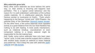 Why asteroids grow tails
Many other active asteroids we know behave the same
way, i.e. their activity is recurring and happens near
perihelion. This is a typical comet behaviour and the
reason for it is well understood: sublimation of the surface
volatile materials. Or, in volatile-poor asteroids, thermal
fracture (similar to mudcracks on Earth). That’s what’s
happening to the famous “comet rock” 3200 Phaeton, the
parental body of the December Geminid meteor shower.
On the other hand, a few active asteroids show repeated
activity at a great distance from the Sun that therefore has
nothing to do with heating. A more exotic mechanisms,
such as rotational breakup, cryovolcanism or even
component rubbing in a binary asteroid might be
responsible for the tail-making here.
And, finally, some active asteroids have only been seen
“active” once. In that case scientist suspect that a collision
with another body caused an asteroid to loose material
and exhibit tail. This is likely the case with asteroids 354P/
LINEAR and 596 Scheila.
 