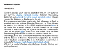 Recent discoveries
•(6478)Gault
Main Belt asteroid Gault was first spotted in 1988. In early 2019 two
sky surveys, Zwisky Transient Facility (Palomar Observatory,
California) and Asteroid Terrestrial-impact last alert system (Hawaii)
reported the discovery of Gault’s comet-like tail.
The news encouraged observers to point their telescopes to Gault to
see what was going on there. Xingming Observatory in China followed
the asteroid from January to April 2019 (read the full paper here). At
the same time scientists started to comb through the old image
database in hope of spotting the signs of Gault’s past “comet activity”
(read the full paper here). They found that indeed Gault has been
demonstrating the outbursts of come-like behaviour since 2013.
Interestingly, there is no correlation between the activity of the asteroid
and the distance to the Sun. Astronomers suspect that the material
loss in Gault can be explained by its too-fast rotation (which in turn is
a result of a Yarkovsky-Keefe-Radzievskii-Paddack effect).
With only a handful of active asteroids known to date, this is a very
exciting discovery!
 