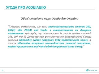 УГОДА ПРО АСОЦІАЦІЮ
14
Обов'язковість норм Угоди для України
“Сторони домовились, що вони застосовуватимуть статті 262,
263(3) або 263(4) цієї Угоди з використанням як джерела
тлумачення критеріїв, що випливають із застосування статей
106, 107 та 93 Договору про функціонування Європейського Союзу,
зокрема відповідну судову практику Суду Європейського Союзу, а
також відповідне вторинне законодавство, рамкові положення,
керівні принципи та інші чинні адміністративні акти Союзу.”
 