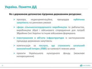 Україна. Поняття ДД
15
Не є державною допомогою підтримка державними ресурсами:
 прозора, недискримінаційна, процедура публічних
закупівель на ринкових умовах
 сфери сільськогосподарського виробництва та рибальства,
виробництва зброї і військового спорядження для потреб
Збройних Сил України та інших військових формувань
 інвестуванням в об’єкти інфраструктури із застосуванням
процедур державних закупівель
 компенсація за послуги, що становлять загальний
економічний інтерес (ПЗЕІ) за наявності певних умов
 проекти Українського культурного фонду (можливе
непорозуміння)
 