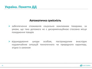 Україна. Поняття ДД
16
Автоматична сумісність
 забезпечення споживачів соціально важливими товарами, за
умови, що така допомога не є дискримінаційною стосовно місця
походження товарів
 відшкодування шкоди особам, постраждалим внаслідок
надзвичайних ситуацій техногенного чи природного характеру,
згідно із законом
 