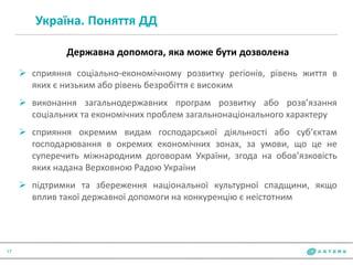 Україна. Поняття ДД
17
Державна допомога, яка може бути дозволена
 сприяння соціально-економічному розвитку регіонів, рівень життя в
яких є низьким або рівень безробіття є високим
 виконання загальнодержавних програм розвитку або розв’язання
соціальних та економічних проблем загальнонаціонального характеру
 сприяння окремим видам господарської діяльності або суб’єктам
господарювання в окремих економічних зонах, за умови, що це не
суперечить міжнародним договорам України, згода на обов’язковість
яких надана Верховною Радою України
 підтримки та збереження національної культурної спадщини, якщо
вплив такої державної допомоги на конкуренцію є неістотним
 