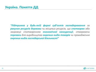 Україна. Поняття ДД
18
“Підтримка у будь-якій формі суб’єктів господарювання за
рахунок ресурсів держави чи місцевих ресурсів, що спотворює або
загрожує спотворенням економічної конкуренції, створюючи
переваги для виробництва окремих видів товарів чи провадження
окремих видів господарської діяльності“
 
