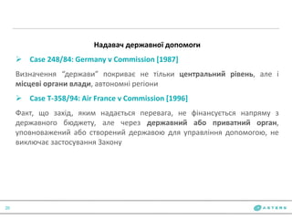 20
Надавач державної допомоги
 Case 248/84: Germany v Commission [1987]
Визначення “держави” покриває не тільки центральний рівень, але і
місцеві органи влади, автономні регіони
 Case T-358/94: Air France v Commission [1996]
Факт, що захід, яким надається перевага, не фінансується напряму з
державного бюджету, але через державний або приватний орган,
уповноважений або створений державою для управління допомогою, не
виключає застосування Закону
 