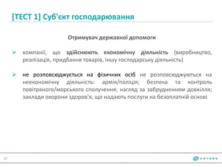 [ТЕСТ 1] Суб'єкт господарювання
21
Отримувач державної допомоги
 компанії, що здійснюють економічну діяльність (виробництво,
реалізація, придбання товарів, іншу господарську діяльність)
 не розповсюджується на фізичних осіб не розповсюджуються на
неекономічну діяльність: армія/поліція; безпека та контроль
повітряного/морського сполучення; нагляд за забрудненням довкілля;
заклади охорони здоров'я, що надають послуги на безоплатній основі
 