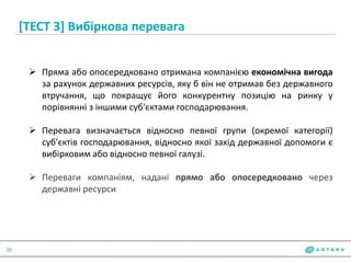 [ТЕСТ 3] Вибіркова перевага
26
 Пряма або опосередковано отримана компанією економічна вигода
за рахунок державних ресурсів, яку б він не отримав без державного
втручання, що покращує його конкурентну позицію на ринку у
порівнянні з іншими суб'єктами господарювання.
 Перевага визначається відносно певної групи (окремої категорії)
суб'єктів господарювання, відносно якої захід державної допомоги є
вибірковим або відносно певної галузі.
 Переваги компаніям, надані прямо або опосередковано через
державні ресурси
 