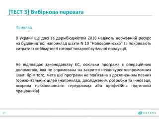 [ТЕСТ 3] Вибіркова перевага
27
Приклад
В Україні ще досі за держбюджетом 2018 надають державний ресурс
на будівництво, наприклад шахти N 10 "Нововолинська" та покривають
витрати із собівартості готової товарної вугільної продукції.
Не відповідає законодавству ЄС, оскільки програма є операційною
допомогою, яка не спрямована на закриття неконкурентоспроможних
шахт. Крім того, мета цієї програми не пов'язана з досягненням певних
горизонтальних цілей (наприклад, дослідження, розробки та інновації,
охорона навколишнього середовища або професійна підготовка
працівників)
 