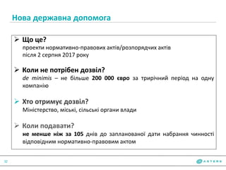 Нова державна допомога
32
 Що це?
проекти нормативно-правових актів/розпорядчих актів
після 2 серпня 2017 року
 Коли не потрібен дозвіл?
de minimis – не більше 200 000 євро за трирічний період на одну
компанію
 Хто отримує дозвіл?
Міністерство, міські, сільські органи влади
 Коли подавати?
не менше ніж за 105 днів до запланованої дати набрання чинності
відповідним нормативно-правовим актом
 