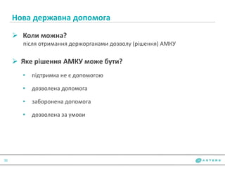 Нова державна допомога
33
 Коли можна?
після отримання держорганами дозволу (рішення) АМКУ
 Яке рішення АМКУ може бути?
• підтримка не є допомогою
• дозволена допомога
• заборонена допомога
• дозволена за умови
 