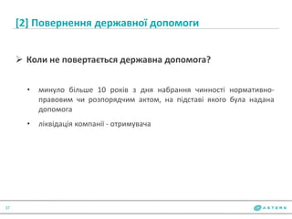 [2] Повернення державної допомоги
37
 Коли не повертається державна допомога?
• минуло більше 10 років з дня набрання чинності нормативно-
правовим чи розпорядчим актом, на підставі якого була надана
допомога
• ліквідація компанії - отримувача
 