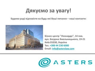 Дякуємо за увагу!
Будемо раді відповісти на будь-які Ваші питання – наші контакти:
Бізнес-центр "Леонардо", 14 пов.
вул. Богдана Хмельницького, 19-21
Київ 01030, Україна
Тел. +380 44 230 6000
Email: info@asterslaw.com
 