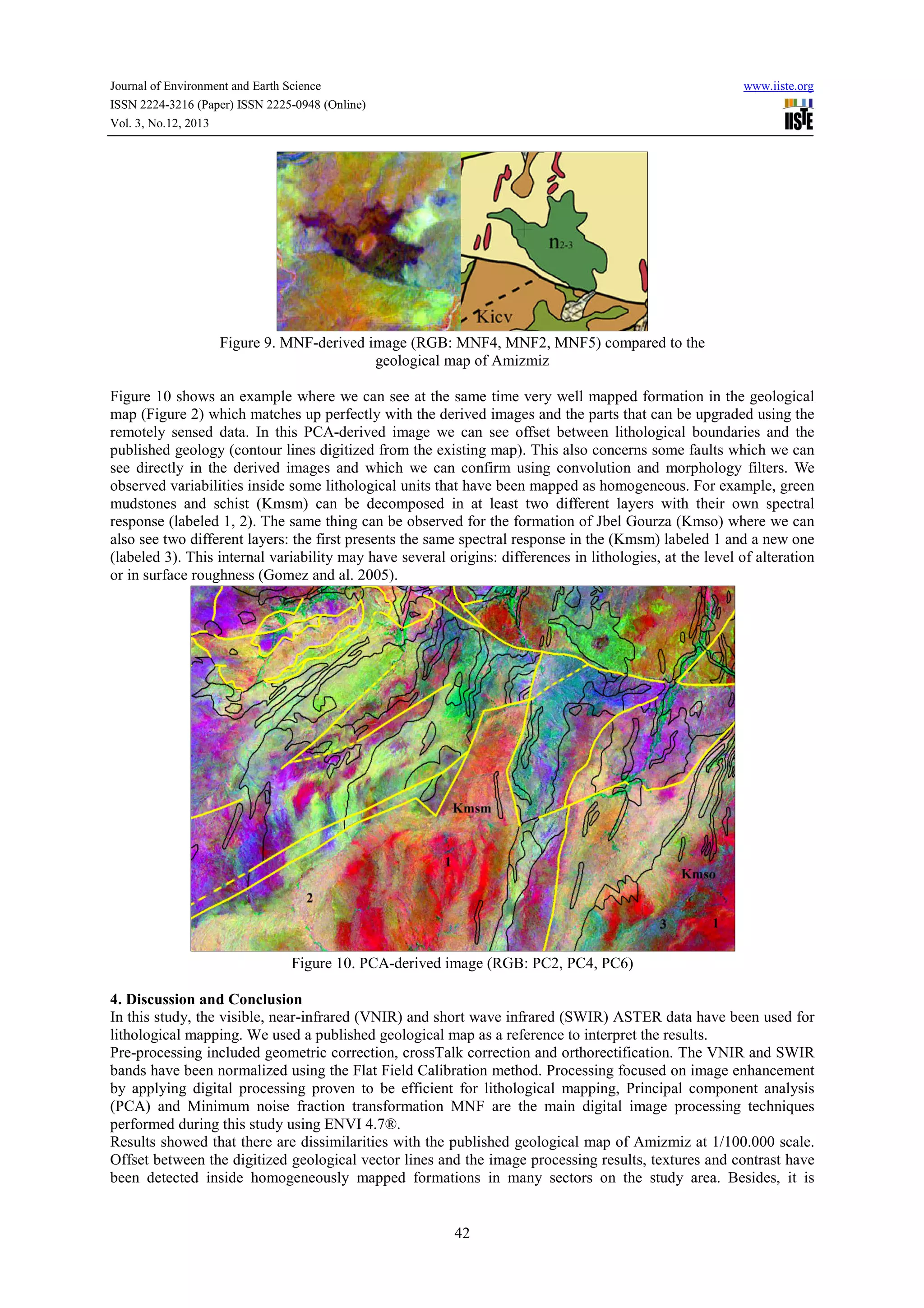 Journal of Environment and Earth Science
ISSN 2224-3216 (Paper) ISSN 2225-0948 (Online)
Vol. 3, No.12, 2013

www.iiste.org

Figure 9. MNF-derived image (RGB: MNF4, MNF2, MNF5) compared to the
geological map of Amizmiz
Figure 10 shows an example where we can see at the same time very well mapped formation in the geological
map (Figure 2) which matches up perfectly with the derived images and the parts that can be upgraded using the
remotely sensed data. In this PCA-derived image we can see offset between lithological boundaries and the
published geology (contour lines digitized from the existing map). This also concerns some faults which we can
see directly in the derived images and which we can confirm using convolution and morphology filters. We
observed variabilities inside some lithological units that have been mapped as homogeneous. For example, green
mudstones and schist (Kmsm) can be decomposed in at least two different layers with their own spectral
response (labeled 1, 2). The same thing can be observed for the formation of Jbel Gourza (Kmso) where we can
also see two different layers: the first presents the same spectral response in the (Kmsm) labeled 1 and a new one
(labeled 3). This internal variability may have several origins: differences in lithologies, at the level of alteration
or in surface roughness (Gomez and al. 2005).

Figure 10. PCA-derived image (RGB: PC2, PC4, PC6)
4. Discussion and Conclusion
In this study, the visible, near-infrared (VNIR) and short wave infrared (SWIR) ASTER data have been used for
lithological mapping. We used a published geological map as a reference to interpret the results.
Pre-processing included geometric correction, crossTalk correction and orthorectification. The VNIR and SWIR
bands have been normalized using the Flat Field Calibration method. Processing focused on image enhancement
by applying digital processing proven to be efficient for lithological mapping, Principal component analysis
(PCA) and Minimum noise fraction transformation MNF are the main digital image processing techniques
performed during this study using ENVI 4.7®.
Results showed that there are dissimilarities with the published geological map of Amizmiz at 1/100.000 scale.
Offset between the digitized geological vector lines and the image processing results, textures and contrast have
been detected inside homogeneously mapped formations in many sectors on the study area. Besides, it is

42

 
