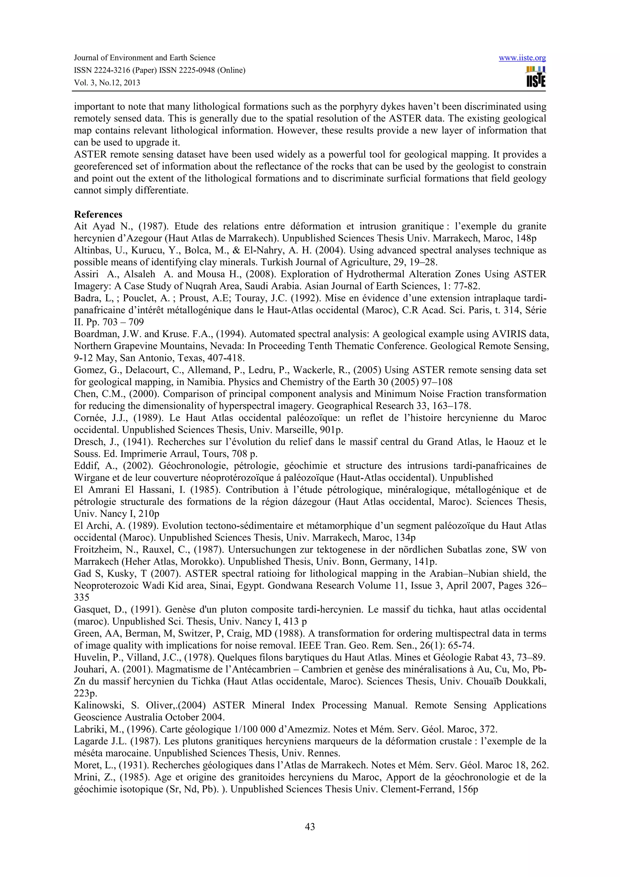 Journal of Environment and Earth Science
ISSN 2224-3216 (Paper) ISSN 2225-0948 (Online)
Vol. 3, No.12, 2013

www.iiste.org

important to note that many lithological formations such as the porphyry dykes haven’t been discriminated using
remotely sensed data. This is generally due to the spatial resolution of the ASTER data. The existing geological
map contains relevant lithological information. However, these results provide a new layer of information that
can be used to upgrade it.
ASTER remote sensing dataset have been used widely as a powerful tool for geological mapping. It provides a
georeferenced set of information about the reflectance of the rocks that can be used by the geologist to constrain
and point out the extent of the lithological formations and to discriminate surficial formations that field geology
cannot simply differentiate.
References
Ait Ayad N., (1987). Etude des relations entre déformation et intrusion granitique : l’exemple du granite
hercynien d’Azegour (Haut Atlas de Marrakech). Unpublished Sciences Thesis Univ. Marrakech, Maroc, 148p
Altinbas, U., Kurucu, Y., Bolca, M., & El-Nahry, A. H. (2004). Using advanced spectral analyses technique as
possible means of identifying clay minerals. Turkish Journal of Agriculture, 29, 19–28.
Assiri A., Alsaleh A. and Mousa H., (2008). Exploration of Hydrothermal Alteration Zones Using ASTER
Imagery: A Case Study of Nuqrah Area, Saudi Arabia. Asian Journal of Earth Sciences, 1: 77-82.
Badra, L, ; Pouclet, A. ; Proust, A.E; Touray, J.C. (1992). Mise en évidence d’une extension intraplaque tardipanafricaine d’intérêt métallogénique dans le Haut-Atlas occidental (Maroc), C.R Acad. Sci. Paris, t. 314, Série
II. Pp. 703 – 709
Boardman, J.W. and Kruse. F.A., (1994). Automated spectral analysis: A geological example using AVIRIS data,
Northern Grapevine Mountains, Nevada: In Proceeding Tenth Thematic Conference. Geological Remote Sensing,
9-12 May, San Antonio, Texas, 407-418.
Gomez, G., Delacourt, C., Allemand, P., Ledru, P., Wackerle, R., (2005) Using ASTER remote sensing data set
for geological mapping, in Namibia. Physics and Chemistry of the Earth 30 (2005) 97–108
Chen, C.M., (2000). Comparison of principal component analysis and Minimum Noise Fraction transformation
for reducing the dimensionality of hyperspectral imagery. Geographical Research 33, 163–178.
Cornée, J.J., (1989). Le Haut Atlas occidental paléozoïque: un reflet de l’histoire hercynienne du Maroc
occidental. Unpublished Sciences Thesis, Univ. Marseille, 901p.
Dresch, J., (1941). Recherches sur l’évolution du relief dans le massif central du Grand Atlas, le Haouz et le
Souss. Ed. Imprimerie Arraul, Tours, 708 p.
Eddif, A., (2002). Géochronologie, pétrologie, géochimie et structure des intrusions tardi-panafricaines de
Wirgane et de leur couverture néoprotérozoïque á paléozoïque (Haut-Atlas occidental). Unpublished
El Amrani El Hassani, I. (1985). Contribution à l’étude pétrologique, minéralogique, métallogénique et de
pétrologie structurale des formations de la région dázegour (Haut Atlas occidental, Maroc). Sciences Thesis,
Univ. Nancy I, 210p
El Archi, A. (1989). Evolution tectono-sédimentaire et métamorphique d’un segment paléozoïque du Haut Atlas
occidental (Maroc). Unpublished Sciences Thesis, Univ. Marrakech, Maroc, 134p
Froitzheim, N., Rauxel, C., (1987). Untersuchungen zur tektogenese in der nördlichen Subatlas zone, SW von
Marrakech (Heher Atlas, Morokko). Unpublished Thesis, Univ. Bonn, Germany, 141p.
Gad S, Kusky, T (2007). ASTER spectral ratioing for lithological mapping in the Arabian–Nubian shield, the
Neoproterozoic Wadi Kid area, Sinai, Egypt. Gondwana Research Volume 11, Issue 3, April 2007, Pages 326–
335
Gasquet, D., (1991). Genèse d'un pluton composite tardi-hercynien. Le massif du tichka, haut atlas occidental
(maroc). Unpublished Sci. Thesis, Univ. Nancy I, 413 p
Green, AA, Berman, M, Switzer, P, Craig, MD (1988). A transformation for ordering multispectral data in terms
of image quality with implications for noise removal. IEEE Tran. Geo. Rem. Sen., 26(1): 65-74.
Huvelin, P., Villand, J.C., (1978). Quelques filons barytiques du Haut Atlas. Mines et Géologie Rabat 43, 73–89.
Jouhari, A. (2001). Magmatisme de l’Antécambrien – Cambrien et genèse des minéralisations à Au, Cu, Mo, PbZn du massif hercynien du Tichka (Haut Atlas occidentale, Maroc). Sciences Thesis, Univ. Chouaïb Doukkali,
223p.
Kalinowski, S. Oliver,.(2004) ASTER Mineral Index Processing Manual. Remote Sensing Applications
Geoscience Australia October 2004.
Labriki, M., (1996). Carte géologique 1/100 000 d’Amezmiz. Notes et Mém. Serv. Géol. Maroc, 372.
Lagarde J.L. (1987). Les plutons granitiques hercyniens marqueurs de la déformation crustale : l’exemple de la
méséta marocaine. Unpublished Sciences Thesis, Univ. Rennes.
Moret, L., (1931). Recherches géologiques dans l’Atlas de Marrakech. Notes et Mém. Serv. Géol. Maroc 18, 262.
Mrini, Z., (1985). Age et origine des granitoides hercyniens du Maroc, Apport de la géochronologie et de la
géochimie isotopique (Sr, Nd, Pb). ). Unpublished Sciences Thesis Univ. Clement-Ferrand, 156p

43

 