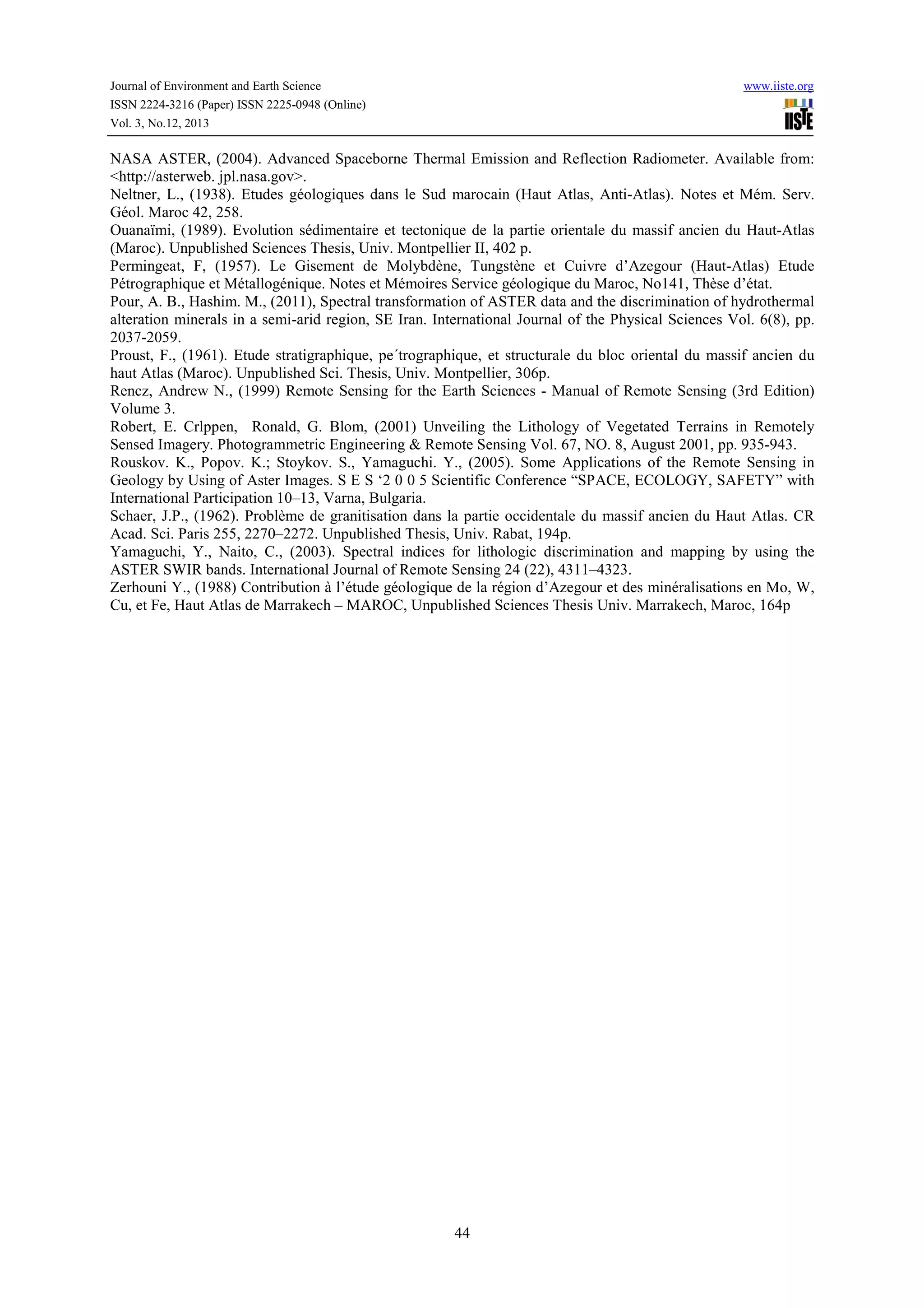 Journal of Environment and Earth Science
ISSN 2224-3216 (Paper) ISSN 2225-0948 (Online)
Vol. 3, No.12, 2013

www.iiste.org

NASA ASTER, (2004). Advanced Spaceborne Thermal Emission and Reflection Radiometer. Available from:
<http://asterweb. jpl.nasa.gov>.
Neltner, L., (1938). Etudes géologiques dans le Sud marocain (Haut Atlas, Anti-Atlas). Notes et Mém. Serv.
Géol. Maroc 42, 258.
Ouanaïmi, (1989). Evolution sédimentaire et tectonique de la partie orientale du massif ancien du Haut-Atlas
(Maroc). Unpublished Sciences Thesis, Univ. Montpellier II, 402 p.
Permingeat, F, (1957). Le Gisement de Molybdène, Tungstène et Cuivre d’Azegour (Haut-Atlas) Etude
Pétrographique et Métallogénique. Notes et Mémoires Service géologique du Maroc, No141, Thèse d’état.
Pour, A. B., Hashim. M., (2011), Spectral transformation of ASTER data and the discrimination of hydrothermal
alteration minerals in a semi-arid region, SE Iran. International Journal of the Physical Sciences Vol. 6(8), pp.
2037-2059.
Proust, F., (1961). Etude stratigraphique, pe´trographique, et structurale du bloc oriental du massif ancien du
haut Atlas (Maroc). Unpublished Sci. Thesis, Univ. Montpellier, 306p.
Rencz, Andrew N., (1999) Remote Sensing for the Earth Sciences - Manual of Remote Sensing (3rd Edition)
Volume 3.
Robert, E. Crlppen, Ronald, G. Blom, (2001) Unveiling the Lithology of Vegetated Terrains in Remotely
Sensed Imagery. Photogrammetric Engineering & Remote Sensing Vol. 67, NO. 8, August 2001, pp. 935-943.
Rouskov. K., Popov. K.; Stoykov. S., Yamaguchi. Y., (2005). Some Applications of the Remote Sensing in
Geology by Using of Aster Images. S E S ‘2 0 0 5 Scientific Conference “SPACE, ECOLOGY, SAFETY” with
International Participation 10–13, Varna, Bulgaria.
Schaer, J.P., (1962). Problème de granitisation dans la partie occidentale du massif ancien du Haut Atlas. CR
Acad. Sci. Paris 255, 2270–2272. Unpublished Thesis, Univ. Rabat, 194p.
Yamaguchi, Y., Naito, C., (2003). Spectral indices for lithologic discrimination and mapping by using the
ASTER SWIR bands. International Journal of Remote Sensing 24 (22), 4311–4323.
Zerhouni Y., (1988) Contribution à l’étude géologique de la région d’Azegour et des minéralisations en Mo, W,
Cu, et Fe, Haut Atlas de Marrakech – MAROC, Unpublished Sciences Thesis Univ. Marrakech, Maroc, 164p

44

 