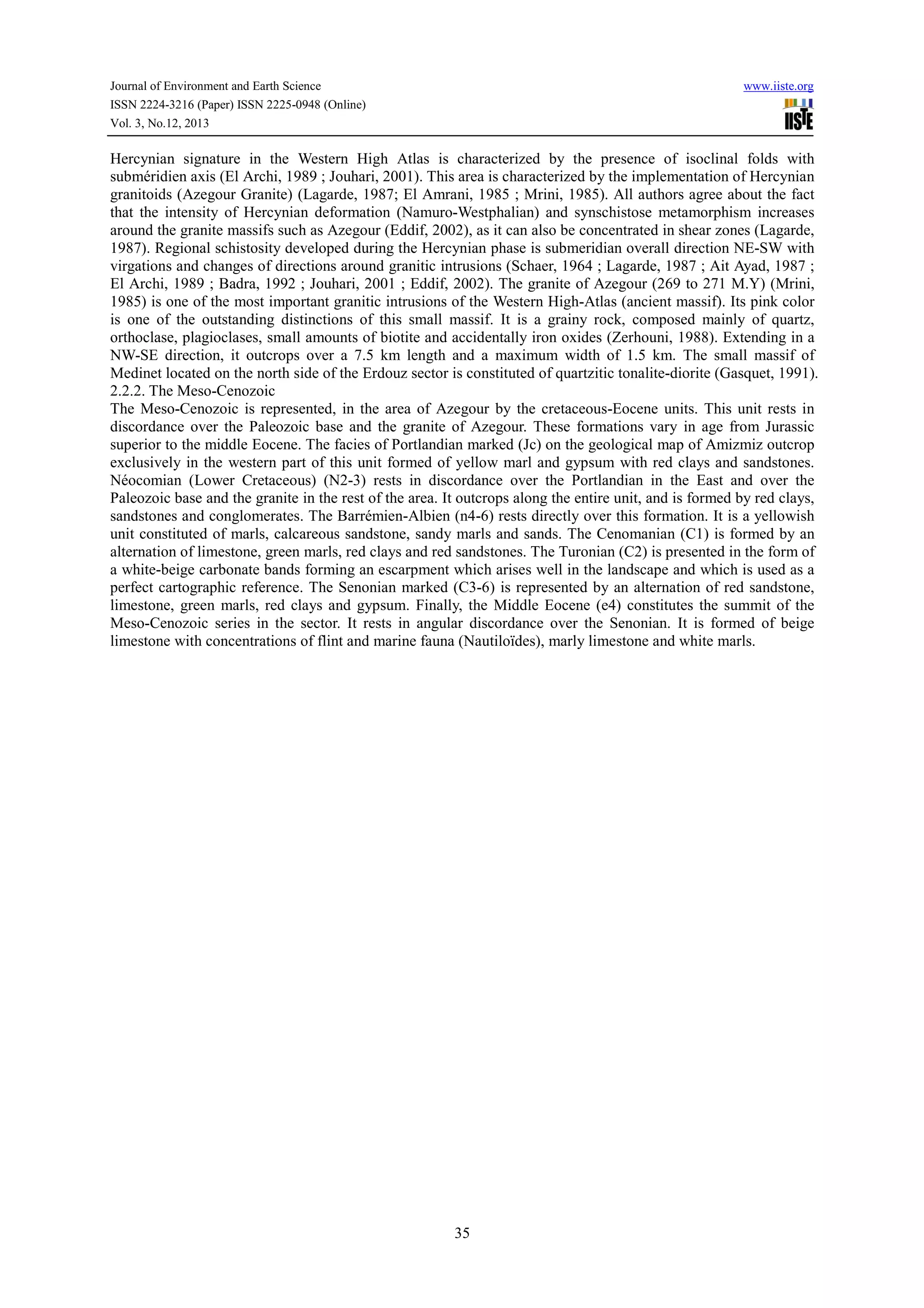 Journal of Environment and Earth Science
ISSN 2224-3216 (Paper) ISSN 2225-0948 (Online)
Vol. 3, No.12, 2013

www.iiste.org

Hercynian signature in the Western High Atlas is characterized by the presence of isoclinal folds with
subméridien axis (El Archi, 1989 ; Jouhari, 2001). This area is characterized by the implementation of Hercynian
granitoids (Azegour Granite) (Lagarde, 1987; El Amrani, 1985 ; Mrini, 1985). All authors agree about the fact
that the intensity of Hercynian deformation (Namuro-Westphalian) and synschistose metamorphism increases
around the granite massifs such as Azegour (Eddif, 2002), as it can also be concentrated in shear zones (Lagarde,
1987). Regional schistosity developed during the Hercynian phase is submeridian overall direction NE-SW with
virgations and changes of directions around granitic intrusions (Schaer, 1964 ; Lagarde, 1987 ; Ait Ayad, 1987 ;
El Archi, 1989 ; Badra, 1992 ; Jouhari, 2001 ; Eddif, 2002). The granite of Azegour (269 to 271 M.Y) (Mrini,
1985) is one of the most important granitic intrusions of the Western High-Atlas (ancient massif). Its pink color
is one of the outstanding distinctions of this small massif. It is a grainy rock, composed mainly of quartz,
orthoclase, plagioclases, small amounts of biotite and accidentally iron oxides (Zerhouni, 1988). Extending in a
NW-SE direction, it outcrops over a 7.5 km length and a maximum width of 1.5 km. The small massif of
Medinet located on the north side of the Erdouz sector is constituted of quartzitic tonalite-diorite (Gasquet, 1991).
2.2.2. The Meso-Cenozoic
The Meso-Cenozoic is represented, in the area of Azegour by the cretaceous-Eocene units. This unit rests in
discordance over the Paleozoic base and the granite of Azegour. These formations vary in age from Jurassic
superior to the middle Eocene. The facies of Portlandian marked (Jc) on the geological map of Amizmiz outcrop
exclusively in the western part of this unit formed of yellow marl and gypsum with red clays and sandstones.
Néocomian (Lower Cretaceous) (N2-3) rests in discordance over the Portlandian in the East and over the
Paleozoic base and the granite in the rest of the area. It outcrops along the entire unit, and is formed by red clays,
sandstones and conglomerates. The Barrémien-Albien (n4-6) rests directly over this formation. It is a yellowish
unit constituted of marls, calcareous sandstone, sandy marls and sands. The Cenomanian (C1) is formed by an
alternation of limestone, green marls, red clays and red sandstones. The Turonian (C2) is presented in the form of
a white-beige carbonate bands forming an escarpment which arises well in the landscape and which is used as a
perfect cartographic reference. The Senonian marked (C3-6) is represented by an alternation of red sandstone,
limestone, green marls, red clays and gypsum. Finally, the Middle Eocene (e4) constitutes the summit of the
Meso-Cenozoic series in the sector. It rests in angular discordance over the Senonian. It is formed of beige
limestone with concentrations of flint and marine fauna (Nautiloïdes), marly limestone and white marls.

35

 