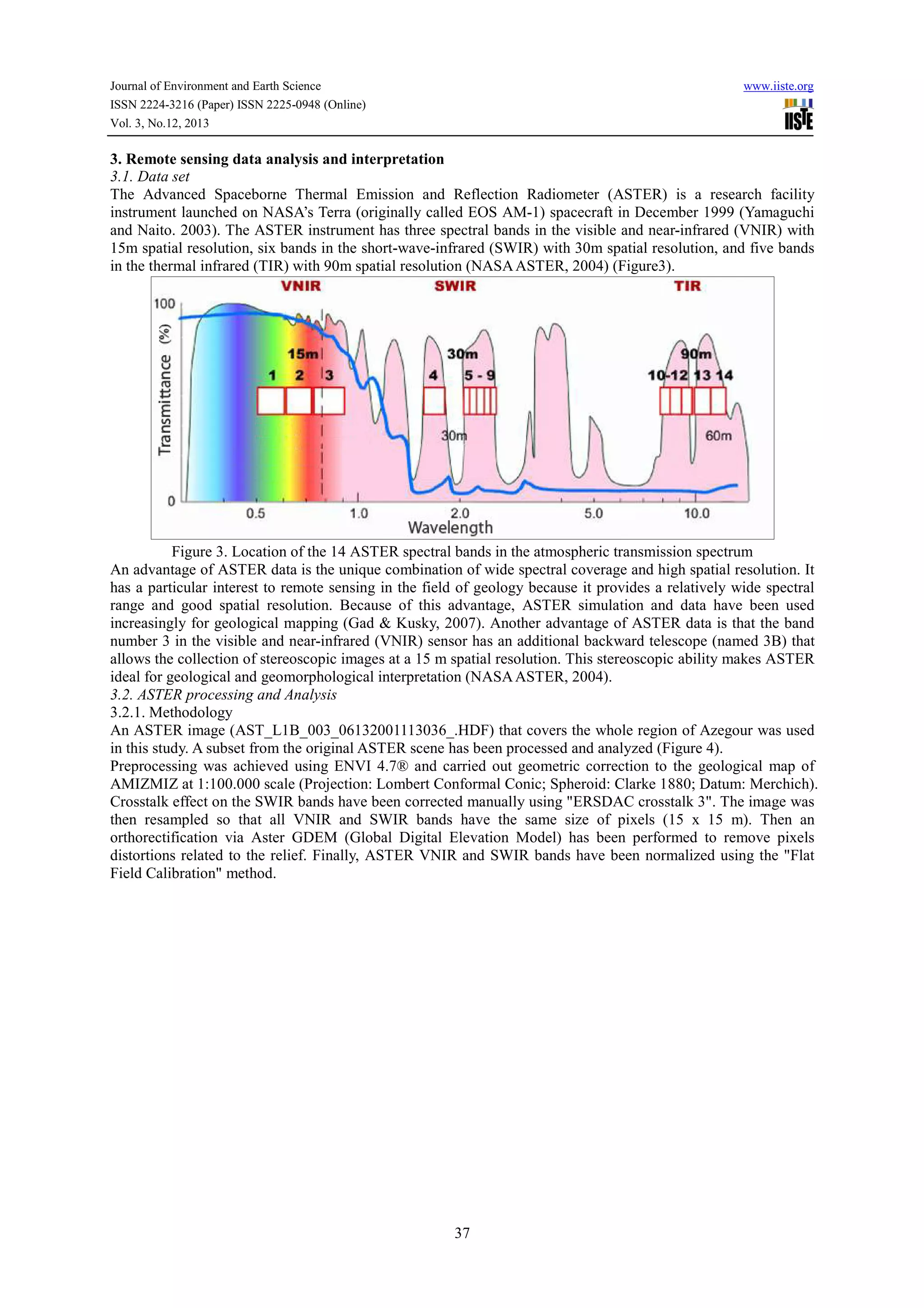 Journal of Environment and Earth Science
ISSN 2224-3216 (Paper) ISSN 2225-0948 (Online)
Vol. 3, No.12, 2013

www.iiste.org

3. Remote sensing data analysis and interpretation
3.1. Data set
The Advanced Spaceborne Thermal Emission and Reflection Radiometer (ASTER) is a research facility
instrument launched on NASA’s Terra (originally called EOS AM-1) spacecraft in December 1999 (Yamaguchi
and Naito. 2003). The ASTER instrument has three spectral bands in the visible and near-infrared (VNIR) with
15m spatial resolution, six bands in the short-wave-infrared (SWIR) with 30m spatial resolution, and five bands
in the thermal infrared (TIR) with 90m spatial resolution (NASA ASTER, 2004) (Figure3).

Figure 3. Location of the 14 ASTER spectral bands in the atmospheric transmission spectrum
An advantage of ASTER data is the unique combination of wide spectral coverage and high spatial resolution. It
has a particular interest to remote sensing in the field of geology because it provides a relatively wide spectral
range and good spatial resolution. Because of this advantage, ASTER simulation and data have been used
increasingly for geological mapping (Gad & Kusky, 2007). Another advantage of ASTER data is that the band
number 3 in the visible and near-infrared (VNIR) sensor has an additional backward telescope (named 3B) that
allows the collection of stereoscopic images at a 15 m spatial resolution. This stereoscopic ability makes ASTER
ideal for geological and geomorphological interpretation (NASA ASTER, 2004).
3.2. ASTER processing and Analysis
3.2.1. Methodology
An ASTER image (AST_L1B_003_06132001113036_.HDF) that covers the whole region of Azegour was used
in this study. A subset from the original ASTER scene has been processed and analyzed (Figure 4).
Preprocessing was achieved using ENVI 4.7® and carried out geometric correction to the geological map of
AMIZMIZ at 1:100.000 scale (Projection: Lombert Conformal Conic; Spheroid: Clarke 1880; Datum: Merchich).
Crosstalk effect on the SWIR bands have been corrected manually using "ERSDAC crosstalk 3". The image was
then resampled so that all VNIR and SWIR bands have the same size of pixels (15 x 15 m). Then an
orthorectification via Aster GDEM (Global Digital Elevation Model) has been performed to remove pixels
distortions related to the relief. Finally, ASTER VNIR and SWIR bands have been normalized using the "Flat
Field Calibration" method.

37

 