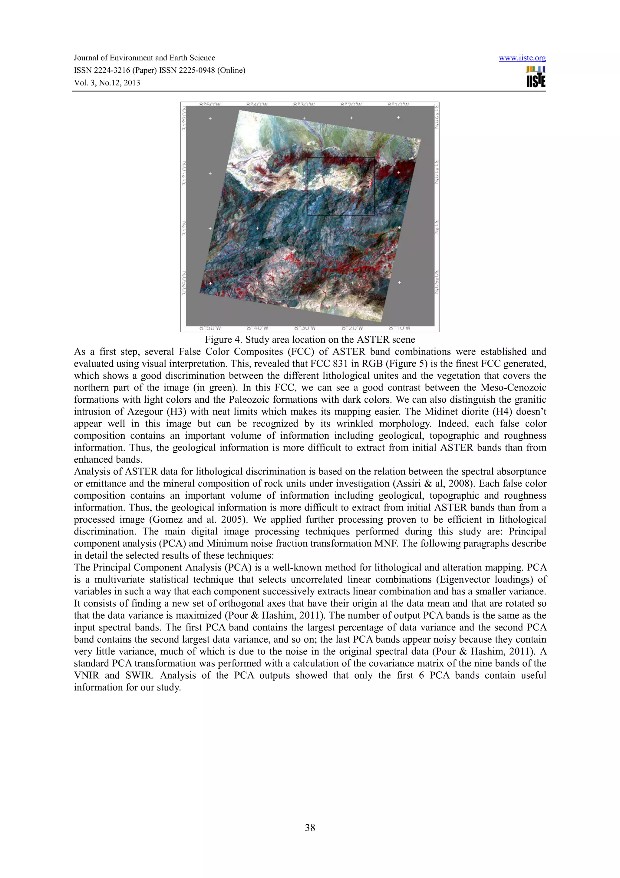 Journal of Environment and Earth Science
ISSN 2224-3216 (Paper) ISSN 2225-0948 (Online)
Vol. 3, No.12, 2013

www.iiste.org

Figure 4. Study area location on the ASTER scene
As a first step, several False Color Composites (FCC) of ASTER band combinations were established and
evaluated using visual interpretation. This, revealed that FCC 831 in RGB (Figure 5) is the finest FCC generated,
which shows a good discrimination between the different lithological unites and the vegetation that covers the
northern part of the image (in green). In this FCC, we can see a good contrast between the Meso-Cenozoic
formations with light colors and the Paleozoic formations with dark colors. We can also distinguish the granitic
intrusion of Azegour (H3) with neat limits which makes its mapping easier. The Midinet diorite (H4) doesn’t
appear well in this image but can be recognized by its wrinkled morphology. Indeed, each false color
composition contains an important volume of information including geological, topographic and roughness
information. Thus, the geological information is more difficult to extract from initial ASTER bands than from
enhanced bands.
Analysis of ASTER data for lithological discrimination is based on the relation between the spectral absorptance
or emittance and the mineral composition of rock units under investigation (Assiri & al, 2008). Each false color
composition contains an important volume of information including geological, topographic and roughness
information. Thus, the geological information is more difficult to extract from initial ASTER bands than from a
processed image (Gomez and al. 2005). We applied further processing proven to be efficient in lithological
discrimination. The main digital image processing techniques performed during this study are: Principal
component analysis (PCA) and Minimum noise fraction transformation MNF. The following paragraphs describe
in detail the selected results of these techniques:
The Principal Component Analysis (PCA) is a well-known method for lithological and alteration mapping. PCA
is a multivariate statistical technique that selects uncorrelated linear combinations (Eigenvector loadings) of
variables in such a way that each component successively extracts linear combination and has a smaller variance.
It consists of finding a new set of orthogonal axes that have their origin at the data mean and that are rotated so
that the data variance is maximized (Pour & Hashim, 2011). The number of output PCA bands is the same as the
input spectral bands. The first PCA band contains the largest percentage of data variance and the second PCA
band contains the second largest data variance, and so on; the last PCA bands appear noisy because they contain
very little variance, much of which is due to the noise in the original spectral data (Pour & Hashim, 2011). A
standard PCA transformation was performed with a calculation of the covariance matrix of the nine bands of the
VNIR and SWIR. Analysis of the PCA outputs showed that only the first 6 PCA bands contain useful
information for our study.

38

 