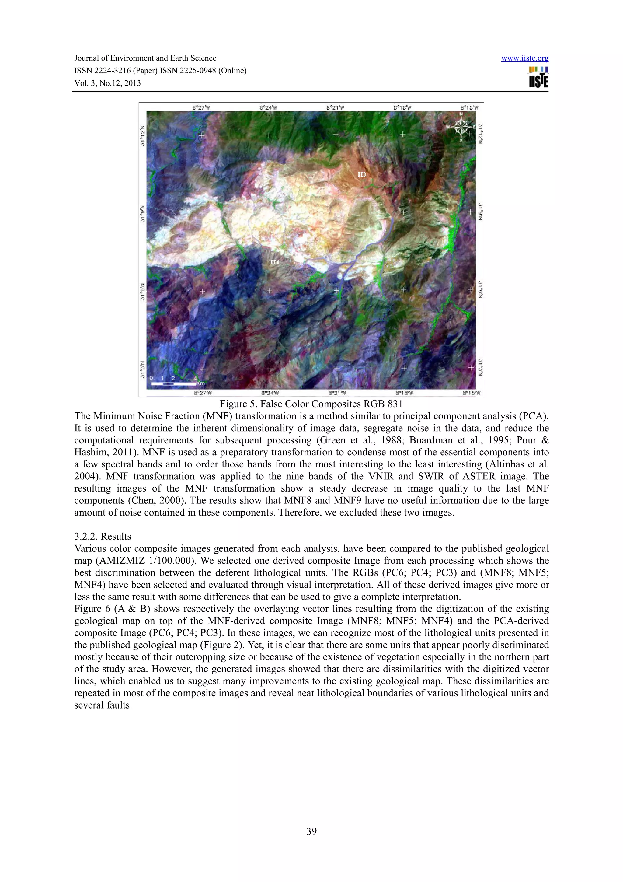 Journal of Environment and Earth Science
ISSN 2224-3216 (Paper) ISSN 2225-0948 (Online)
Vol. 3, No.12, 2013

www.iiste.org

Figure 5. False Color Composites RGB 831
The Minimum Noise Fraction (MNF) transformation is a method similar to principal component analysis (PCA).
It is used to determine the inherent dimensionality of image data, segregate noise in the data, and reduce the
computational requirements for subsequent processing (Green et al., 1988; Boardman et al., 1995; Pour &
Hashim, 2011). MNF is used as a preparatory transformation to condense most of the essential components into
a few spectral bands and to order those bands from the most interesting to the least interesting (Altinbas et al.
2004). MNF transformation was applied to the nine bands of the VNIR and SWIR of ASTER image. The
resulting images of the MNF transformation show a steady decrease in image quality to the last MNF
components (Chen, 2000). The results show that MNF8 and MNF9 have no useful information due to the large
amount of noise contained in these components. Therefore, we excluded these two images.
3.2.2. Results
Various color composite images generated from each analysis, have been compared to the published geological
map (AMIZMIZ 1/100.000). We selected one derived composite Image from each processing which shows the
best discrimination between the deferent lithological units. The RGBs (PC6; PC4; PC3) and (MNF8; MNF5;
MNF4) have been selected and evaluated through visual interpretation. All of these derived images give more or
less the same result with some differences that can be used to give a complete interpretation.
Figure 6 (A & B) shows respectively the overlaying vector lines resulting from the digitization of the existing
geological map on top of the MNF-derived composite Image (MNF8; MNF5; MNF4) and the PCA-derived
composite Image (PC6; PC4; PC3). In these images, we can recognize most of the lithological units presented in
the published geological map (Figure 2). Yet, it is clear that there are some units that appear poorly discriminated
mostly because of their outcropping size or because of the existence of vegetation especially in the northern part
of the study area. However, the generated images showed that there are dissimilarities with the digitized vector
lines, which enabled us to suggest many improvements to the existing geological map. These dissimilarities are
repeated in most of the composite images and reveal neat lithological boundaries of various lithological units and
several faults.

39

 