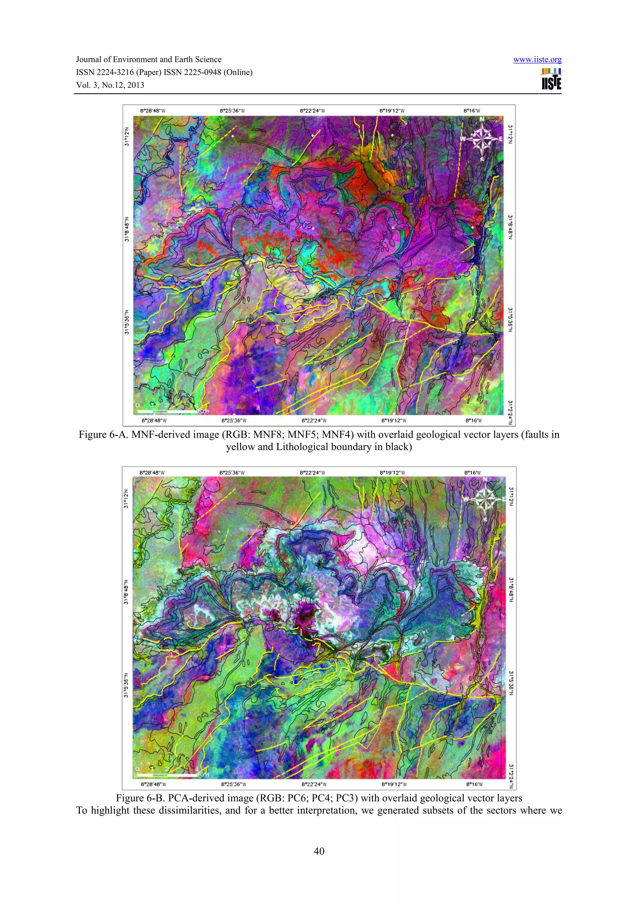 Journal of Environment and Earth Science
ISSN 2224-3216 (Paper) ISSN 2225-0948 (Online)
Vol. 3, No.12, 2013

www.iiste.org

Figure 6-A. MNF-derived image (RGB: MNF8; MNF5; MNF4) with overlaid geological vector layers (faults in
yellow and Lithological boundary in black)

Figure 6-B. PCA-derived image (RGB: PC6; PC4; PC3) with overlaid geological vector layers
To highlight these dissimilarities, and for a better interpretation, we generated subsets of the sectors where we

40

 