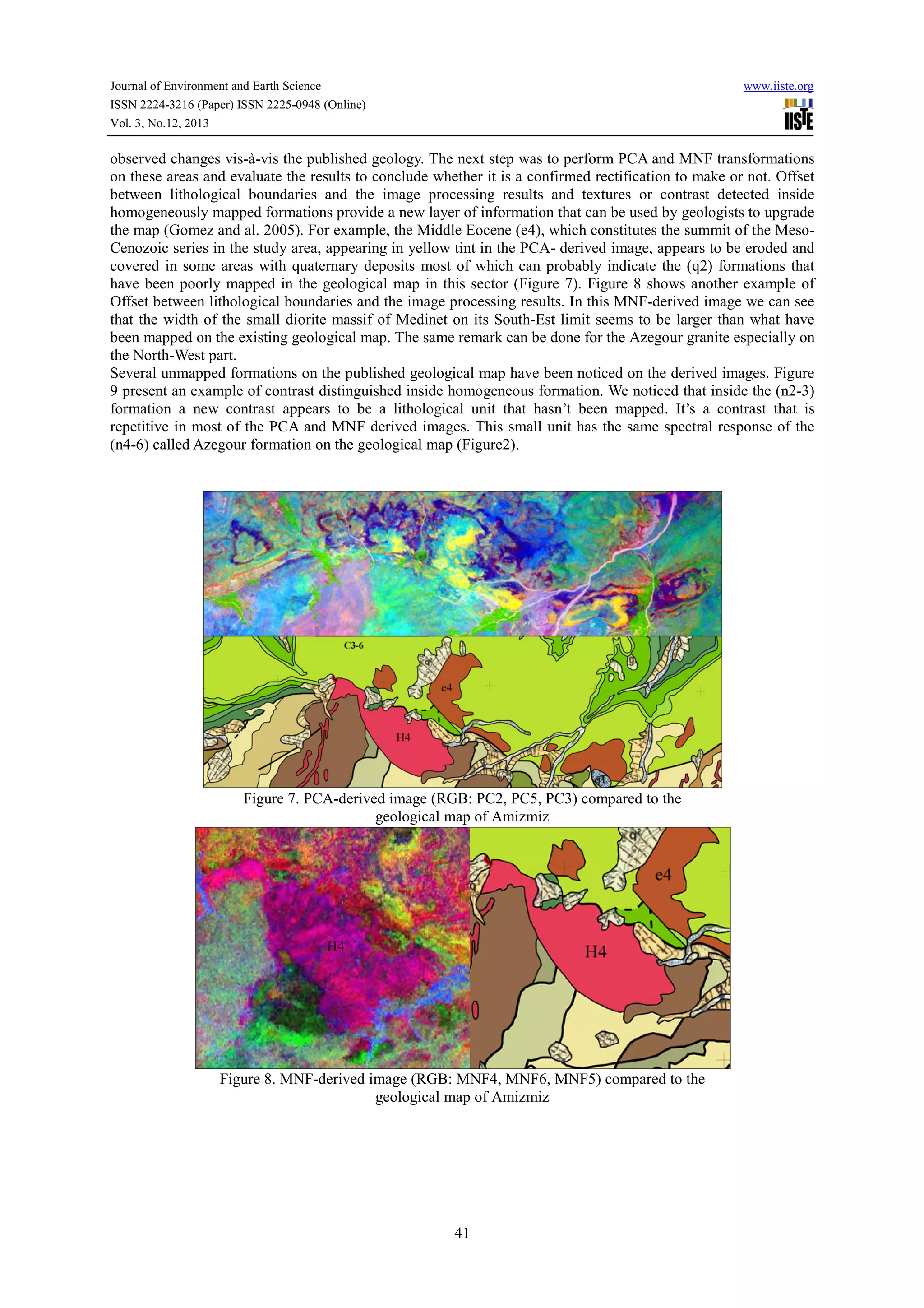 Journal of Environment and Earth Science
ISSN 2224-3216 (Paper) ISSN 2225-0948 (Online)
Vol. 3, No.12, 2013

www.iiste.org

observed changes vis-à-vis the published geology. The next step was to perform PCA and MNF transformations
on these areas and evaluate the results to conclude whether it is a confirmed rectification to make or not. Offset
between lithological boundaries and the image processing results and textures or contrast detected inside
homogeneously mapped formations provide a new layer of information that can be used by geologists to upgrade
the map (Gomez and al. 2005). For example, the Middle Eocene (e4), which constitutes the summit of the MesoCenozoic series in the study area, appearing in yellow tint in the PCA- derived image, appears to be eroded and
covered in some areas with quaternary deposits most of which can probably indicate the (q2) formations that
have been poorly mapped in the geological map in this sector (Figure 7). Figure 8 shows another example of
Offset between lithological boundaries and the image processing results. In this MNF-derived image we can see
that the width of the small diorite massif of Medinet on its South-Est limit seems to be larger than what have
been mapped on the existing geological map. The same remark can be done for the Azegour granite especially on
the North-West part.
Several unmapped formations on the published geological map have been noticed on the derived images. Figure
9 present an example of contrast distinguished inside homogeneous formation. We noticed that inside the (n2-3)
formation a new contrast appears to be a lithological unit that hasn’t been mapped. It’s a contrast that is
repetitive in most of the PCA and MNF derived images. This small unit has the same spectral response of the
(n4-6) called Azegour formation on the geological map (Figure2).

Figure 7. PCA-derived image (RGB: PC2, PC5, PC3) compared to the
geological map of Amizmiz

Figure 8. MNF-derived image (RGB: MNF4, MNF6, MNF5) compared to the
geological map of Amizmiz

41

 