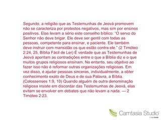 Segundo, a religião que as Testemunhas de Jeová promovem não se caracteriza por protestos negativos, mas sim por ensinos positivos. Elas levam a sério este conselho bíblico: “O servo do Senhor não deve brigar. Ele deve ser gentil com todas as pessoas, competente para ensinar, e paciente. Ele também deve instruir com mansidão os que estão contra ele.” (2 Timóteo 2:24, 25, Bíblia Fácil de Ler) É verdade que as Testemunhas de Jeová apontam as contradições entre o que a Bíblia diz e o que muitos grupos religiosos ensinam. No entanto, seu objetivo ao fazer isso não é reformar outras organizações religiosas. Em vez disso, é ajudar pessoas sinceras, individualmente, a obter conhecimento exato de Deus e de sua Palavra, a Bíblia. (Colossenses 1:9, 10) Quando alguém de outra denominação religiosa insiste em discordar das Testemunhas de Jeová, elas evitam se envolver em debates que não levam a nada. — 2 Timóteo 2:23. 