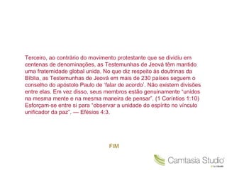 Terceiro, ao contrário do movimento protestante que se dividiu em centenas de denominações, as Testemunhas de Jeová têm mantido uma fraternidade global unida. No que diz respeito às doutrinas da Bíblia, as Testemunhas de Jeová em mais de 230 países seguem o conselho do apóstolo Paulo de ‘falar de acordo’. Não existem divisões entre elas. Em vez disso, seus membros estão genuinamente “unidos na mesma mente e na mesma maneira de pensar”. (1 Coríntios 1:10) Esforçam-se entre si para “observar a unidade do espírito no vínculo unificador da paz”. — Efésios 4:3. FIM 