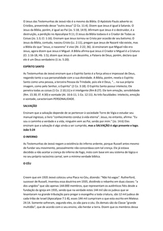 O Jesus das Testemunhas de Jeová não é o mesmo da Bíblia. O Apóstolo Paulo adverte os
Cristãos, prevenindo desse "outro Jesus" (2 Co. 11:4). Dizem que Jesus é igual à Satanás. O
Jesus da Bíblia, porém, é igual ao Pai (Jo. 5:18; 14:9). Afirmam que Jesus é o destruidor, é a
destruição, a perdição no Apocalipse 9:11; O Jesus da Bíblia todavia é o Criador de Todas as
Coisas (Jo. 1:3; Cl. 1:16). Ensinam que Jesus tornou-se Cristo por ocasião de seu batismo; O
Jesus da Bíblia, contudo, nasceu Cristo (Lc. 2:11), pregam que Jesus de Nazaré não existe, mas
a Bíblia diz que "Jesus, o nazareno" é vivo (At. 2:22; 36). Já ensinaram que Miguel não era
Jesus, agora dizem que Jesus é Miguel. A Bíblia afirma que Jesus é Criador e Miguel é a Criatura
(Cl. 1:16-18, Hb. 1:5); dizem que Jesus é um deusinho, a Palavra de Deus, porém, declara que
ele é um Deus verdadeiro (1 Jo. 5:20).

ESPÍRITO SANTO

As Testemunhas de Jeová ensinam que o Espírito Santo é a força ativa e impessoal de Deus,
negando tanto a sua personalidade com a sua divindade. A Bíblia, porém, revela o Espírito
Santo como uma pessoa, a terceira Pessoa da Trindade, pois ele é Deus, “... na sua própria
imagem, como pelo Senhor, o Espírito" (2 Co. 3:18). O Espírito Santo possui intelecto; Ele
penetra todas as coisas (1 Co. 2:10,11) e é inteligente (Rm 8:27). Ele tem emoção, sensibilidade
(Rm. 15:30; Ef. 4:30) e vontade (At. 16:6-11; 1 Co. 12:11). As três faculdades: intelecto, emoção
e vontade, caracterizam PERSONALIDADE.

SALVAÇÃO

Ensinam que a salvação depende de se pertencer à sociedade Torre de Vigia e estudar seu
manual ingresso, o livro "conhecimento conduz à vida eterna". Jesus, no entanto, afirma: "Eu
sou o caminho a verdade e a vida, ninguém vem ao Pai, senão por mim." (Jo. 14:6) Eles
ensinam que a salvação é algo ainda a ser cumprido, mas a SALVAÇÃO é algo presente e logo.
João 5:24

O INFERNO

As Testemunhas de Jeová negam a existência do inferno ardente, porque Russell antes mesmo
de fundar seu movimento, pessoalmente não concordava com tal crença. Ele já estava
decidido a não aceitar a crença do inferno de fogo, insto com base em seu sistema de lógica e
no seu próprio raciocínio carnal, sem a mínima verdade bíblica.

O CÉU



Creem que em 1935 Jeová colocou uma Placa no Céu, dizendo: "Não há vagas". Rutherford,
sucessor de Russell, inventou essa doutrina em 1935, dividindo o rebanho em duas classes: "a
dos ungidos" que são apenas 144.000 membros, que representam os autênticos fiéis desde a
fundação da igreja em 1935, sendo que na verdade estes 144 mil são os judeus que se
levantaram na grande tribulação para pregar o evangelho a toda criatura, são 12 mil judeus de
cada tribo de Israel (Apocalipse 7:1-8), esses 144 mil cumpriram o que esta escrito em Mateus
24:14. Somente sofreram, segundo eles, os vão para o céu. Os demais são da Classe "grande
multidão", que de acordo com o seu ensino, vão herdar a terra. Dizem que os membros dessa
 