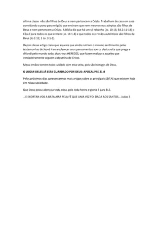 última classe não são filhos de Deus e nem pertencem a Cristo. Trabalham de casa em casa
convidando o povo para religião que ensinam que nem mesmo seus adeptos são filhos de
Deus e nem pertencem a Cristo. A Bíblia diz que há um só rebanho (Jo. 10:16; Ed.2:11-18) o
Céu é para todos os que crerem (Jo. 14:1-4) e que todos os cristãos autênticos são Filhos de
Deus (Jo 1:12; 1 Jo. 3:1-3).

Depois desse artigo creio que aqueles que ainda nutriam o mínimo sentimento pelas
testemunhas de Jeová iram esclarecer seus pensamentos acerca desta seita que prega e
difundi pelo mundo todo, doutrinas HEREGES, que fazem mal para aqueles que
verdadeiramente seguem a doutrina de Cristo.

Meus irmãos tomem todo cuidado com esta seita, pois são inimigos de Deus.

O LUGAR DELES JÁ ESTA GUARDADO POR DEUS: APOCALIPSE 21:8

Pelos próximos dias apresentarmos mais artigos sobre as principais SEITAS que existem hoje
em nossa sociedade.

Que Deus possa abençoar esta obra, pois toda honra e gloria é para ELE.

...E EXORTAR-VOS A BATALHAR PELA FÉ QUE UMA VEZ FOI DADA AOS SANTOS... Judas 3
 
