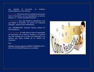 que sustentan el documento, se considera
fundamentalmente en los informes.
6. Con copia: Sirve para indicar la cantidad de copias que
tiene el documento y en que dependencias se archiva.
Ejemplo: c.c. : Archivo Secretaría Dirección
7. Distribución: Sirve para señalar la dependencia a las
que llegará el documento. Se escribe con mayúscula
subrayado, seguido de las dependencias.
Ejm. DISTRIBUCIÓN: Secretaría General Jefatura de
Área Académica.
8. Pie de página: En esta parte se indica el responsable
del documento, por un lado se considera a la persona
que firma (iniciales de su nombre, con mayúscula) y a la
persona que digita (iniciales de su nombre con
minúscula).
Ejm.
EMM/asc remitente digitadoraTAREA ACADÉMICA Nº 01
DE LA II CAPACIDADPresentar en el portafolio.
 