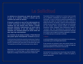 La solicitud es un documento por medio del cual se pide
el goce de un derecho, beneficio o servicio que se
considera que puede ser atendido.
El derecho a petición en caso de Perú está amparado por
el Art.2º inciso.20,de la actual Constitución Política que
manifiesta que toda persona tiene derecho a formular
peticiones ,individual o colectivamente ,por escrito ante la
autoridad competente, la que está obligada a dar al
interesado una respuesta también por escrito dentro del
plazo legal, bajo responsabilidad.
Los miembros de las fuerzas Armadas y Policía Nacional
sólo pueden ejercer individualmente el derecho de petición.
La solicitudiniciael trámite de unaacciónnocontenciosa.Puede ser
entregadapersonalmenteporel interesado,por intermedio de otra
persona o remitida vía fax o por correo, en este último caso, como
“correspondencia certificada”. Al enviarse por correo, debe ser
Depositada antes del vencimiento del plazo establecido para su
presentación. Si la solicitud llega a su destino después del plazo
fijado para su entrega, se toma en cuenta como si hubiera sido
Presentada la fecha de su depósito en el correo, lo que se prueba
con el respectivo comprobante de recepción del correo o su
certificación. A veces la solicitud se presenta acompañada de los
requisitos que exigen las instituciones para tratar o entender el
pedido formulamos. Por ejemplo, cuando se solicita certificado de
estudios hay que adjuntar el recibo del pago que se ha efectuado
por este concepto. Dichos requisitos pueden ser certificados,
constancias, recibos, fotografías, fichas, declaraciones juradas, el
“currículum vitae” del interesado,etc.Los documentos que se
acompañana lasolicituddebe presentarsedebidamente ordenados
(enel ordenenque loexigen),numeradosyengrapados,ocolocados
en un fólder para que no se pierdan o confunda.
2. ENLACE
La solicitudestablece relación entre el solicitante olos solicitantes y
la autoridad a quien está dirigida (destinatario).
El que presenta una solicitud lo hace como persona natural, con
derechosyresponsabilidadesindividuales, al margen del cargo que
podría desempeñar en la institución o fuera de ella.
3. FACULTAD PARA FIRMAR LAS SOLICITUDES
Esta facultad la tiene toda persona natural capaz mayor de 18 años.
Asimismo, los representantes legales a nombre de aquéllos a
quienes representan.
 