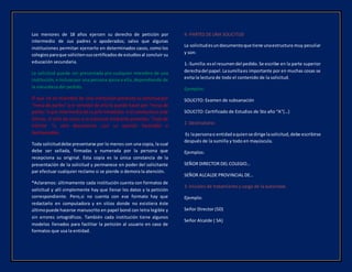 Los menores de 18 años ejercen su derecho de petición por
intermedio de sus padres o apoderados; salvo que algunas
instituciones permitan ejercerlo en determinados casos, como los
colegiosparaque solicitensuscertificadosde estudiosal concluir su
educación secundaria.
La solicitud puede ser presentada pro cualquier miembro de una
institución, e inclusopor una persona ajena a ella, dependiendo de
la naturaleza del pedido.
El que no es miembro de una institución presenta su solicitud por
“mesa de partes” y el servidor de ella lo puede hacer por “mesa de
partes“o por intermediode sujefe inmediato.si el conductoeseste
último, el jefe da curso a la solicitud mediante proveído, “hoja de
trámite “u otro documento ,con su opinión favorable o
desfavorable.
Toda solicituddebe presentarse por lo menos con una copia, la cual
debe ser sellada, firmadas y numerada por la persona que
recepciona su original. Esta copia es la única constancia de la
presentación de la solicitud y permanece en poder del solicitante
par efectuar cualquier reclamo si se pierde o demora la atención.
*Aclaramos: últimamente cada institución cuenta con formatos de
solicitud y allí simplemente hay que llenar los datos y la petición
correspondiente. Pero,si no cuenta con ese formato hay que
redactarlo en computadora y en sitios donde no existiera éste
últimopuede hacerse manuscrito en papel bond con letra legible y
sin errores ortográficos. También cada institución tiene algunos
modelos llenados para facilitar la petición al usuario en caso de
formatos que usa la entidad.
4.-PARTES DE UNA SOLICITUD
La solicitudesundocumentoque tiene unaestructura muy peculiar
y son:
1.-Sumilla:esel resumendel pedido.Se escribe en la parte superior
derechadel papel.Lasumillaes importante por en muchas cosas se
evita la lectura de todo el contenido de la solicitud.
Ejemplos:
SOLICITO: Examen de subsanación
SOLICITO: Certificado de Estudios de 5to año “A”(…)
2. Destinatario:
Es lapersonao entidadaquiense dirige lasolicitud,debe escribirse
después de la sumilla y todo en mayúscula.
Ejemplos:
SEÑOR DIRECTOR DEL COLEGIO…
SEÑOR ALCALDE PROVINCIAL DE…
3. Iniciales de tratamiento y cargo de la autoridad.
Ejemplo:
Señor Director (SD)
Señor Alcalde ( SA)
 