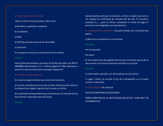 4. Presentación del solicitante:
datos o referencias personales, tales como
a) Nombres y apellidos completos
b) Ciudadanía
c) Edad
d) DNI (documento nacional de identidad)
e) domicilio.
En esta parte termina con una expresión de cortesía.
Ejemplo
PatriciaGonzalesPacheco,peruana,de 23 años de edad, con DNI N°
26639848, domiciliada en el Jr. Alfonso Ugarte N° 298, Cajamarca, a
usted con toda consideración expongo lo siguiente:
5. El texto, cuerpo o petición:
Es el asunto argumentativo que consta de dos partes:
a) La parte considerativa en la que se hace referencia del motivo a
los dispositivos legales vigentes por los que se solicita.
b) La peticióncorrespondiente que se afianzacon la inclusión de los
documentos requeridos para tal efecto.
Ejemplo:
Que deseandocontinuarmisestudios, solicito se digne autorizar se
me otorgue mi certificado de estudios del 5to año “A” cursado y
probado en………para el efecto, acompaño el recibo de pago en
tesorería y las fotografías correspondientes.
6.-La despedida o conclusión: Llamado también pie. Consta de dos
partes:
a) Menciona lo expuesto en la solicitud
Ejemplos:
Por lo expuesto:
Por tanto:
b) Son expresiones de agradecimiento por la atención que se dé al
documento y se termina haciendo mención a la justicia.
Ejemplo:
A usted suplico atender a mi solicitud por ser de justicia.
7.-Lugar y fecha. Se escribe al pie de la despedida y en la parte
central a la derecha:
8. Firma. Modelo de solicitud
SOLICITA CONSTANCIA DE ESTUDIOS
SEÑOR DIRECTOR DE LA INSTITUCION EDUCATIVA “JUAN XXIII” DE
CAJAMARCA SD
 