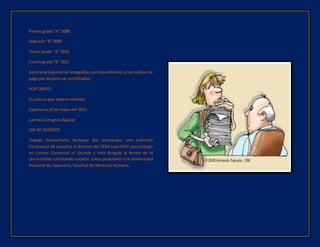 Primer grado “A” 2008
Segundo “B” 2009.
Tercer grado “A” 2010
Cuarto grado “B” 2011.
AsimismoAdjuntolas fotografías correspondientes y los recibos de
pago por derecho de certificados.
POR TANTO:
Es justicia que espero alcanzar.
Cajamarca,15 de mayo del 2012.
Carmela Chugnas Aguilar
DNI Nº 26707070
Trabajo Domiciliario: Redactar dos solicitudes: uno pidiendo
Constancia de estudios al director del CEBA Juan XXIII para trabajo
en Centro Comercial el Quinde y otro dirigido al Rector de la
Universidad,solicitando vacante como postulante a la Universidad
Nacional de Cajamarca, facultad de Medicina Humana.
 