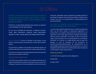 El oficio es un documento de carácter oficial, que se utiliza en
los organismos del Sector público y por extensión, en algunas
instituciones educativas, culturas, sociales y deportivas que no
dependen del Estado.
El oficio es un documento protocolar que vincula, en especial,
a las autoridades de más alta jerarquía.
Se usa con la finalidad de comunicar y coordinar acciones,
invitar, pedir información, contestar, remitir documentos,
agradecer o tratar asuntos diversos de trabajo administrativo.
AREA DE DIFUSIÓN. El oficio se difunde en dos niveles: a nivel
externo, es decir fuera de una institución; y a nivel interno, dentro
de ella.
A nivel externo, establece comunicación con personas ajenas a la
entidad,especialmente con aquéllas que ocupan cargos directivos.
A nivel interno.Enlazaalosque desempeñanfuncionesde dirección
dentro de una entidad o institución.
FACULTAD PARA FIRMAR OFICIOS
–Los oficios de circulación externa son firmados solamente por la
máxima autoridad de la institución o por quien hace sus veces. Sin
embargo,encaso de existirlanecesidadde enviaroficiosfuerade la
institución, abordando asuntos específicos de trabajo pueden los
que dirigenlos órganos internos hacerlos redactar a nombre suyo y
firmarlos, pero eso sí, sin comprometer la responsabilidad de la
referida autoridad.
-Los oficios de circulación interna son firmados por los que
desempeñan cargos directivos en la institución.
-Losque no desempeñancargosdirectivos no están facultados para
hacer uso del oficio, porque no representan legalmente ni a
institucionesni a sus órganos. Estas personas se comunican con sus
superiores o entre ellas, según los casos, mediante memorandos,
informes, cartas o solicitudes. Por lo tanto, el oficio no puede ser
usado a título personal, sino en representación de una entidad o
institución, o en mérito a un cargo directivo que se ocupa. Por
ejemplo, lo usan los directores de los ministerios, los
rectores,vicerrectores,decanos,jefes de departamentos de la
universidades;losdirectoresde centros educativos,etc.; y no así los
trabajadoresadministrativosni losprofesoresde aula o de área que
no desempeñen ningún cargo directivo.
PARTES DE UN OFICIO.
1.-El oficio tiene las siguientes partes obligatorias:
a) Membrete
b) Lugar y fecha
 