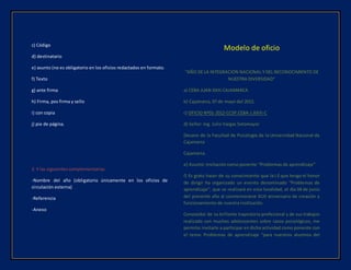 c) Código
d) destinatario
e) asunto (no es obligatorio en los oficios redactados en formato.
f) Texto
g) ante firma
h) Firma, pos firma y sello
i) con copia
j) pie de página.
2. Y las siguientes complementarias
-Nombre del año (obligatorio únicamente en los oficios de
circulación externa)
-Referencia
-Anexo
Modelo de oficio
“AÑO DE LA INTEGRACIÓN NACIONAL Y DEL RECONOCIMIENTO DE
NUESTRA DIVERSIDAD”
a) CEBA JUAN XXIII CAJAMARCA
b) Cajamarca, 07 de mayo del 2012.
c) OFICIO Nº01-2012-CCSP.CEBA-J.XXIII-C
d) Señor: Ing. Julio Vargas Sotomayor
Decano de la Facultad de Psicología de la Universidad Nacional de
Cajamarca
Cajamarca.
e) Asunto: Invitación como ponente “Problemas de aprendizaje”
f) Es grato hacer de su conocimiento que la I.E que tengo el honor
de dirigir ha organizado un evento denominado “Problemas de
aprendizaje”, que se realizará en esta localidad, el día 04 de junio
del presente año al conmemorarse XLIII aniversario de creación y
funcionamiento de nuestra institución.
Conocedor de su brillante trayectoria profesional y de sus trabajos
realizado con muchos adolescentes sobre casos psicológicos, me
permito invitarle a participar en dicha actividad como ponente con
el tema: Problemas de aprendizaje “para nuestros alumnos del
 