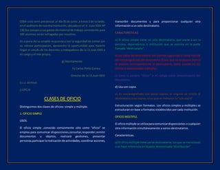 CEBA-ciclo semi presencial ,el día 05 de junio ,a horas 2 de la tarde,
enel auditoriode nuestrainstitución, ubicada en el Jr. Juan XXIII Nº
130.Sus pasajesysusgastos de material de trabajo consistente para
100 alumnos serán sufragados por nosotros.
En espera de su amable respuesta y con la seguridad de contar con
su valiosa participación, aprovecho la oportunidad para hacerle
llegar el saludo de los docentes y trabajadores de la I.E.Juan XXIII a
mi cargo y el mío propio.
g) Atentamente
h) Carlos Pinto Correa
Director de la I.E.Juan XXIII
i) c.c: Archivo
j) CPC/d
CLASES DE OFICIO
Distinguimos dos clases de oficios: simple y múltiple.
1.-OFICIO SIMPLE
USOS.
El oficio simple ,conocido comúnmente sólo como “oficio” se
emplea para comunicar disposiciones,consultar,responder,remitir
documentos u objetos, realizará gestiones, presentar
personas,participarlarealizaciónde actividades,coordinaracciones,
transcribir documentos y para proporcionar cualquier otra
información a un solo destinatario.
CARACTERÍSTICAS
a) El oficio simple tiene un solo destinatario, que viene a ser la
persona, dependencia o institución que se nomina en la parte
llamada “destinatario”.
b) Los datos del destinatario son escritos siguiendo el curso natural
del mecanografiadodel documento.O sea,que nose dejaen blanco
el espacio correspondiente al destinatario, como sucede en los
oficios o memorandos múltiples.
c) Lleva la palabra “oficio” o el código como denominación del
documento.
d) Usa con copia.
e) Es mecanografiado con pocas copias; el original se remite al
destinatario y las copias, a los que se indica en la “con copia”.
Estructuración según formatos. Los oficios simples y múltiples se
estructuran en base a formatos establecidos por cada institución.
OFICIO MÚLTIPLE.
El oficiomúltiple se utilizaparacomunicardisposiciones o cualquier
otra información simultáneamente a varios destinatarios.
Características.
a) El oficiomúltiple tiene variosdestinatarios,losque se mencionan
o se hace referencia en la parte denominada “distribución”
 