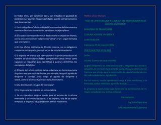 b) Todos ellos, por constituir tales, son tratados en igualdad de
condiciones y asumen responsabilidades acorde con las funciones
que desempeñan.
c) En el códigolleva“oficiomúltiple!Comonombre del documentoy
mantiene la misma numeración para todos los ejemplares.
d) El espacio correspondiente al destinatario es dejado en blanco,
con la únicamencióndel tratamiento“señor”o“al”, segúnformatos
que se empleen.
e) En los oficios múltiples de difusión interna, no es obligatorio
completar este espacio, pero sí, en los de circulación externa.
f) El espacio en blanco que corresponde a la parte conocida con el
nombre de”destinatario”deberá comprender tantas líneas como
espacios se requieran para identificar a quienes remitimos los
ejemplares del oficio.
g) El texto del oficio múltiple debe redactarse en tercera persona
singularosea que no debe decirse ,porejemplo, tengo el agrado de
dirigirme a ustedes….sino tengo el agrado de dirigirme a
usted…como si el oficio tuviera un solo destinatario.
h) Usa distribución en lugar de “con copia”
i) Por lo general es impreso en computadora.
J) Se es tipeado,el original queda para el archivo de la oficina
remitente y se envían las copias. Si es impreso, una de las copias
remplaza al original y se guarda en el archivo respectivo.
Modelo oficio Múltiple
“AÑO DE LA INTEGRACIÓN NACIONAL Y DEL RECONOCIMIENTO DE
NUESTRA DIVERSIDAD”
MINISTERIO DE TRANSPORTES
COMUNICACIONES, VIVIENDA Y
CONSTRUCCIÓN
Cajamarca, 07 de mayo del 2012
OFICIO MULTIPLE Nº 01-2012
Señor:
Asunto: Licencia de casas vivienda.
Es grato dirigirme aUd. Para comunicarle la obligación que tiene su
despacho,de enviartrimestralmente a esta oficina la nómina de las
licencias que otorga para la construcción de casas vivienda, dentro
del radio urbano de su jurisdicción.
Por tal motivo, mucho agradeceré tenga a bien remitirnos, a la
brevedad, dichas nóminas a partir del mes de……………….
Es propicia la oportunidad para reiterarle los sentimientos de mi
mayor consideración y estima personal.
Atentamente
Ing.TulioTapia Alva
Jefe Departamental Cajamarca
 