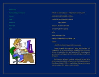 Distribución:
Municipalidad provincial de.
Cutervo
Chota
Santa Cruz
Archivo(2)
TTA/
“Año de los Buenos Deseos y el Optimismo por el Futuro”
ASOCIACION DE PADRES DE FAMILIA
COLEGIO NTROS HEROES DEL CENEPA
PAUCARPATA
Arequipa, 20 de Julio del 2010
OFICIO Nº 128-APAFA/CNHC
Señor
Rubén Rodríguez Calla
DIRECTOR SUBREGIONAL DE EDUCACION
CIUDAD.-
ASUNTO: Invitación inauguración nuevas aulas
Tengo el agrado de dirigirme a usted para invitarlo a la
inauguración de las nuevas aulas del colegio Nuestros Héroes del
Cenepa de esta ciudad; obra que ha sido posible gracias al aporte
generosoya la participacióndesinteresadade los padres de familia
del plantel.
Dicho evento se llevará a cabo el próximo 26 de Julio de los
corrientes a las once de la mañana en nuestro local ubicado en la
AvenidaLosHúsaresNº 521 en estalocalidad.Esperamoscontarcon
su presencia que dará realce a este ceremonia.
 