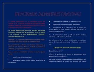 El informe administrativo es un documento escrito que
describe o da a conocer el estado de cualquier actividad,
estudio o proyecto de carácter administrativo, ya sea este en
el ámbito empresarial o gubernamental.
Un informe administrativo puede ser realizado por algunos
funcionarios o jefes de área de una empresa, el cual va dirigido
a los superiores ya sean gubernamentales, ejecutivos,
directivos de empresas, etc.
Se dirigen a los superiores (gubernamentales o empresariales)
como bases para buscar mejoras en la administración.
Son generalmente realizados con tiempos programados y
enfocados a la mejora y eficiencia, mediante la detección de
problemas y sus posibles soluciones.
Para un informe administrativo se toman en cuanta algunos
puntos:
• Se esclarecen los puntos a tratar.
• Se apoya con gráficos tablas, cuadros para facilitar la
comprensión.
• Se exponen los problemas en la administración.
• Se proponen posibles soluciones al problema.
• Dependiendo de la extensión y tipo de informe, se
pueden detallar los fallos, errores u omisiones que llevan a la
ineficiencia administrativa.
• Y pormenorizar todas y cada una de las posibles
soluciones a cada problema planteado.
Las aplicaciones de un informe administrativo son variadas,
abarca ámbitos gubernamentales, industriales, mercantiles
etc.
Ejemplo de informe administrativo:
Discos telax S.A de C.V
Informe de producción de discos de policarbonato para
grabación en formato DVD+R.
Los discos realizados con policarbonato en formato DVD+R son
creados con material de primera, con reflejante tipo espejo
 