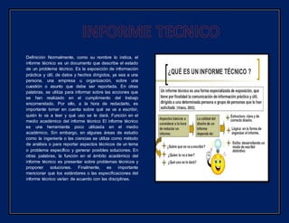 Definición Normalmente, como su nombre lo indica, el
informe técnico es un documento que describe el estado
de un problema técnico. Es la exposición de información
práctica y útil, de datos y hechos dirigidos, ya sea a una
persona, una empresa u organización, sobre una
cuestión o asunto que debe ser reportada. En otras
palabras, se utiliza para informar sobre las acciones que
se han realizado en el cumplimiento del trabajo
encomendado. Por ello, a la hora de redactarlo, es
importante tomar en cuenta sobre qué se va a escribir,
quién lo va a leer y qué uso se le dará. Función en el
medio académico del informe técnico El informe técnico
es una herramienta poco utilizada en el medio
académico. Sin embargo, en algunas áreas de estudio
como la ingeniería o las ciencias se utiliza como método
de análisis o para reportar aspectos técnicos de un tema
o problema específico y generar posibles soluciones. En
otras palabras, la función en el ámbito académico del
informe técnico es presentar sobre problemas técnicos y
proponer soluciones. Finalmente, es importante
mencionar que los estándares o las especificaciones del
informe técnico varían de acuerdo con las disciplinas.
 