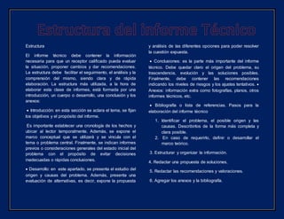 Estructura
El informe técnico debe contener la información
necesaria para que un receptor calificado pueda evaluar
la situación, proponer cambios y dar recomendaciones.
La estructura debe facilitar el seguimiento, el análisis y la
comprensión del mismo, siendo clara y de rápida
elaboración. La estructura más utilizada, a la hora de
elaborar esta clase de informes, está formada por una
introducción, un cuerpo o desarrollo, una conclusión y los
anexos:
 Introducción: en esta sección se aclara el tema, se fijan
los objetivos y el propósito del informe.
Es importante establecer una cronología de los hechos y
ubicar al lector temporalmente. Además, se expone el
marco conceptual que se utilizará y se vincula con el
tema o problema central. Finalmente, se indican informes
previos o consideraciones generales del estado inicial del
problema con el propósito de evitar decisiones
inadecuadas o rápidas conclusiones.
 Desarrollo: en este apartado, se presenta el estudio del
origen y causas del problema. Además, presenta una
evaluación de alternativas, es decir, expone la propuesta
y análisis de las diferentes opciones para poder resolver
la cuestión expuesta.
 Conclusiones: es la parte más importante del informe
técnico. Debe quedar claro el origen del problema, su
trascendencia, evolución y las soluciones posibles.
Finalmente, debe contener las recomendaciones
indicando los niveles de riesgos y los ajustes tentativos. 
Anexos: información extra como fotografías, planos, otros
informes técnicos, etc.
 Bibliografía o lista de referencias. Pasos para la
elaboración del informe técnico
1. Identificar el problema, el posible origen y las
causas. Describirlos de la forma más completa y
clara posible.
2. En caso de requerirlo, definir o desarrollar el
marco teórico.
3. Estructurar y organizar la información.
4. Redactar una propuesta de soluciones.
5. Redactar las recomendaciones y valoraciones.
6. Agregar los anexos y la bibliografía.
 