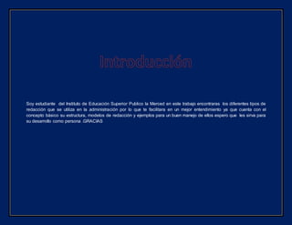 Soy estudiante del Instituto de Educación Superior Publico la Merced en este trabajo encontraras los diferentes tipos de
redacción que se utiliza en la administración por lo que te facilitara en un mejor entendimiento ya que cuenta con el
concepto básico su estructura, modelos de redacción y ejemplos para un buen manejo de ellos espero que les sirva para
su desarrollo como persona .GRACIAS
 