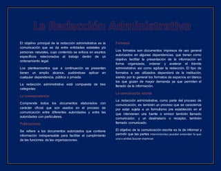 El objetivo principal de la redacción administrativa es la
comunicación que se da entre entidades estatales y/o
personas naturales, cuyo contenido se enfoca en asuntos
específicos relacionados al trabajo dentro de un
ordenamiento legal.
Los planteamientos que a continuación se presentan
tienen un amplio alcance, pudiéndose aplicar en
cualquier dependencia, pública o privada.
La redacción administrativa está compuesta de tres
categorías:
La correspondencia
Comprende todos los documentos elaborados con
carácter oficial que son usados en el proceso de
comunicación entre diferentes autoridades y entre las
autoridades con particulares.
Publicaciones
Se refiere a los documentos autorizados que contiene
información indispensable para facilitar el cumplimiento
de las funciones de las organizaciones.
Formatos
Los formatos son documentos impresos de uso general
autorizados en algunas dependencias, que tienen como
objetivo facilitar la presentación de la información en
forma organizada, ordenar y acelerar el trámite
administrativo así como agilizar la redacción. El tipo de
formatos a ser utilizados dependerá de la institución,
siendo por lo general los formatos de espacios en blanco
los que gozan de mayor demanda ya que permiten el
llenado de la información.
La comunicación escrita
La redacción administrativa, como parte del proceso de
comunicación, es también un proceso que se caracteriza
por estar sujeta a un formulismo pre establecido en el
que intervienen una fuente o emisor también llamado
comunicador, y un destinatario o receptor, también
llamado comunicado.
El objetivo de la comunicación escrita es la de informar y
permitir que las partes intervinientes puedan entender lo que
una o ambas buscan expresar.
 