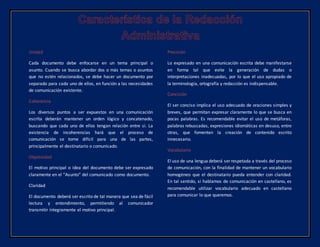 Unidad
Cada documento debe enfocarse en un tema principal o
asunto. Cuando se busca abordar dos o más temas o asuntos
que no estén relacionados, se debe hacer un documento por
separado para cada uno de ellos, en función a las necesidades
de comunicación existente.
Coherencia
Los diversos puntos a ser expuestos en una comunicación
escrita deberán mantener un orden lógico y concatenado,
buscando que cada uno de ellos tengan relación entre si. La
existencia de incoherencias hará que el proceso de
comunicación se torne difícil para una de las partes,
principalmente el destinatario o comunicado.
Objetividad
El motivo principal o idea del documento debe ser expresado
claramente en el “Asunto” del comunicado como documento.
Claridad
El documento deberá ser escrito de tal manera que sea de fácil
lectura y entendimiento, permitiendo al comunicador
transmitir íntegramente el motivo principal.
Precisión
Lo expresado en una comunicación escrita debe manifestarse
en forma tal que evite la generación de dudas o
interpretaciones inadecuadas, por lo que el uso apropiado de
la terminología, ortografía y redacción es indispensable.
Concisión
El ser conciso implica el uso adecuado de oraciones simples y
breves, que permitan expresar claramente lo que se busca en
pocas palabras. Es recomendable evitar el uso de metáforas,
palabras rebuscadas, expresiones idiomáticas en desuso, entre
otras, que fomenten la creación de contenido escrito
innecesario.
Vocabulario
El uso de una lengua deberá ser respetada a través del proceso
de comunicación, con la finalidad de mantener un vocabulario
homogéneo que el destinatario pueda entender con claridad.
En tal sentido, si hablamos de comunicación en castellano, es
recomendable utilizar vocabulario adecuado en castellano
para comunicar lo que queremos.
 