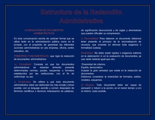 LA REDACCIÓN DE DOCUMENTOS
ADMINISTRATIVOS
Es toda comunicación escrita de carácter formal que se
utiliza tanto en la administración pública como en la
privada, con el propósito de garantizar las diferentes
acciones administrativas en una empresa, oficina, centro
educativo, etc.
PRINCIPIOS FUNDAMENTALES: que rigen la redacción
de documentos administrativos:
a) Formalidad: Consiste en que los documentos
administrativos se redactan teniendo presente
determinadas normas, pautas, esquemas o formatos
establecidos por las instituciones, con el fin de
uniformizar su uso
b) Simplicidad: Se refiere a que todo documento
administrativo debe ser elaborado los más simple y breve
posible, con un lenguaje sencillo y común; despojado de
términos científicos o técnicos innecesarios de palabras,
de significación desconocida y de siglas y abreviaturas
que pueden dificultar su comprensión.
c) Racionalidad: Para elaborar un documento debemos
tener presente el principio de la racionalización de
recursos, que consiste en eliminar toda exigencia o
formalidad costosa.
Flexibilidad: No debe existir rigidez o exigencia extrema
en la elaboración ni en la evaluación de documentos, ya
que nadie redacta igual que otro.
Diversidad de criterios.
Espíritu democrático.
Aceptar la gran variedad que existe en la redacción de
documentos.
Debemos considerar la diversidad de formatos, estilos,
modelos, esquemas
d) Eficacia: Todo documento debe ser capaz de
persuadir o inducir a la acción, en el menor tiempo y con
el mínimo costo posible.
 